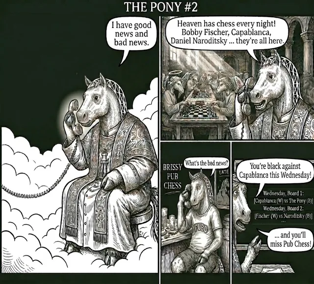 The Pony phones from heaven: I have good news and bad news. Heaven has chess every night! Bobby Fischer, Capablanca, Daniel Naroditsky ... they're all here. At Brissy Pub Chess, a horse answers: What's the bad news? You're black against Capablanca this Wednesday! ... and you'll miss Pub Chess! The pairings read Board 1: Capablanca (W) vs The Pony (B), Board 2: Fischer (W) vs Naroditsky (B).